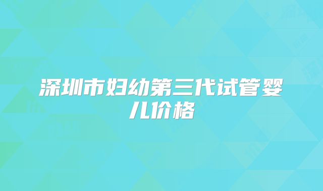 深圳市妇幼第三代试管婴儿价格
