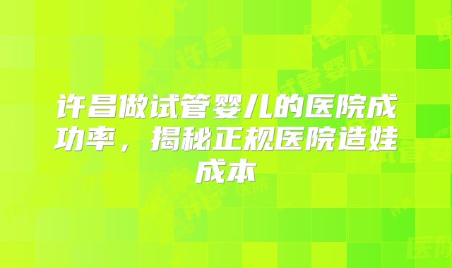许昌做试管婴儿的医院成功率，揭秘正规医院造娃成本