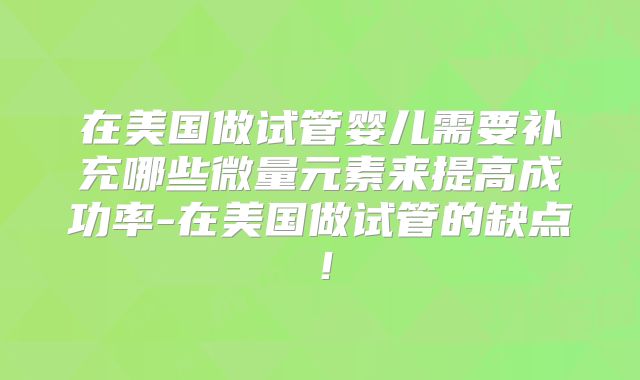 在美国做试管婴儿需要补充哪些微量元素来提高成功率-在美国做试管的缺点！