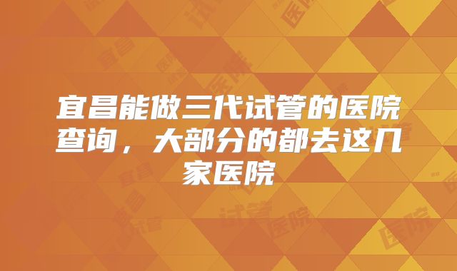 宜昌能做三代试管的医院查询，大部分的都去这几家医院