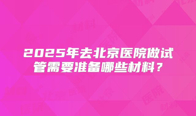2025年去北京医院做试管需要准备哪些材料？