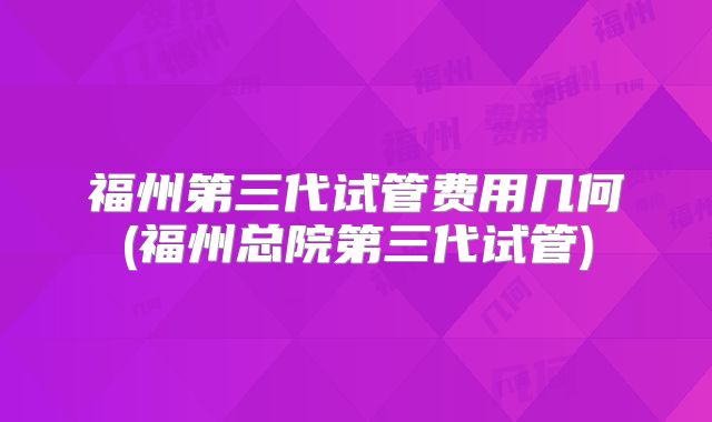 福州第三代试管费用几何(福州总院第三代试管)