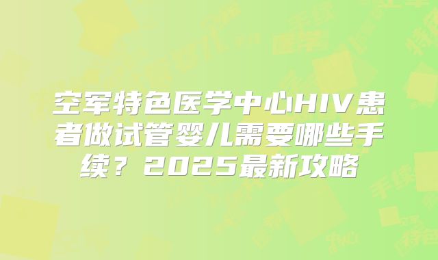 空军特色医学中心HIV患者做试管婴儿需要哪些手续？2025最新攻略