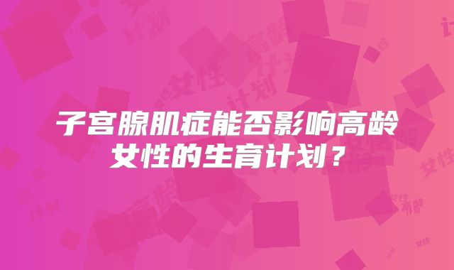 子宫腺肌症能否影响高龄女性的生育计划？