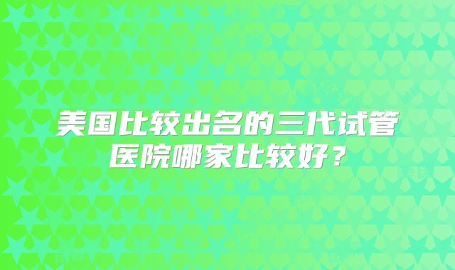 美国比较出名的三代试管医院哪家比较好?