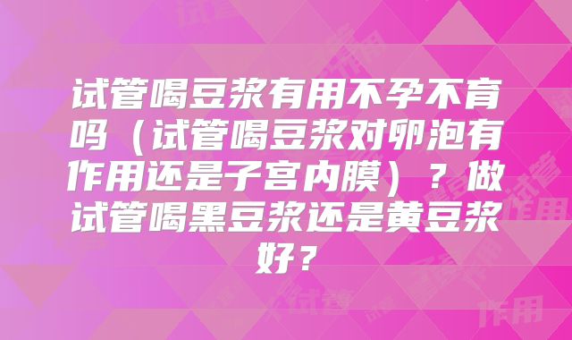 试管喝豆浆有用不孕不育吗（试管喝豆浆对卵泡有作用还是子宫内膜）？做试管喝黑豆浆还是黄豆浆好？