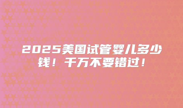 2025美国试管婴儿多少钱!千万不要错过!