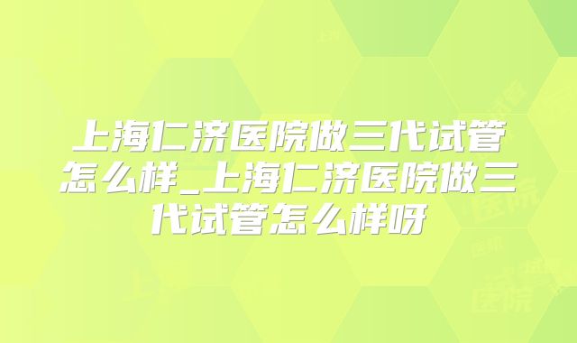 上海仁济医院做三代试管怎么样_上海仁济医院做三代试管怎么样呀