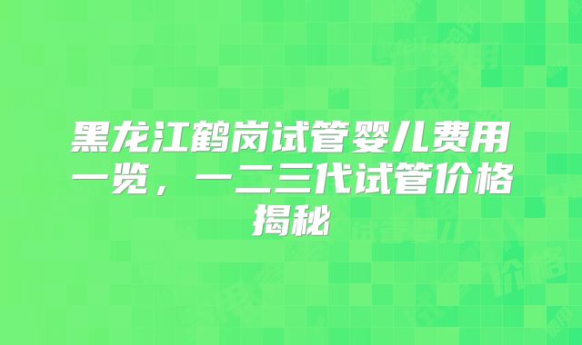 黑龙江鹤岗试管婴儿费用一览，一二三代试管价格揭秘
