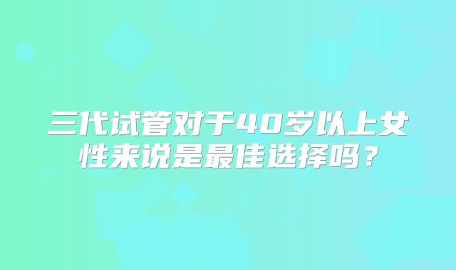 三代试管对于40岁以上女性来说是最佳选择吗？