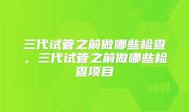 三代试管之前做哪些检查，三代试管之前做哪些检查项目