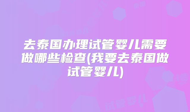 去泰国办理试管婴儿需要做哪些检查(我要去泰国做试管婴儿)