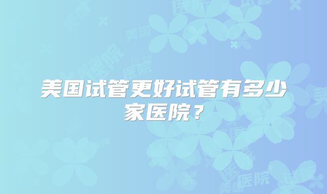 美国试管更好试管有多少家医院？