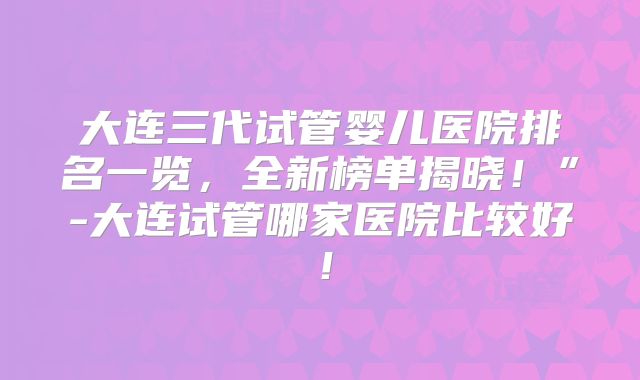 大连三代试管婴儿医院排名一览，全新榜单揭晓！”-大连试管哪家医院比较好！