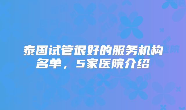 泰国试管很好的服务机构名单，5家医院介绍