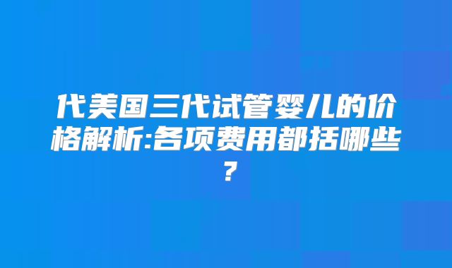 代美国三代试管婴儿的价格解析:各项费用都括哪些？