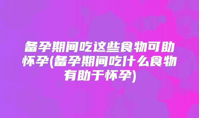 备孕期间吃这些食物可助怀孕(备孕期间吃什么食物有助于怀孕)