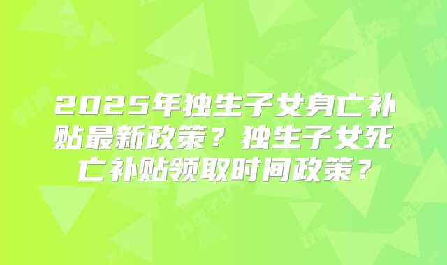2025年独生子女身亡补贴最新政策？独生子女死亡补贴领取时间政策？
