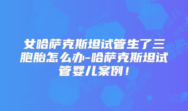 女哈萨克斯坦试管生了三胞胎怎么办-哈萨克斯坦试管婴儿案例！