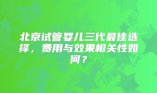 北京试管婴儿三代最佳选择，费用与效果相关性如何？