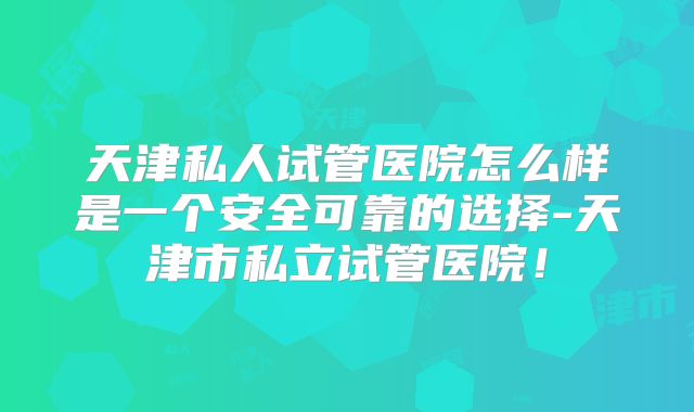 天津私人试管医院怎么样是一个安全可靠的选择-天津市私立试管医院！