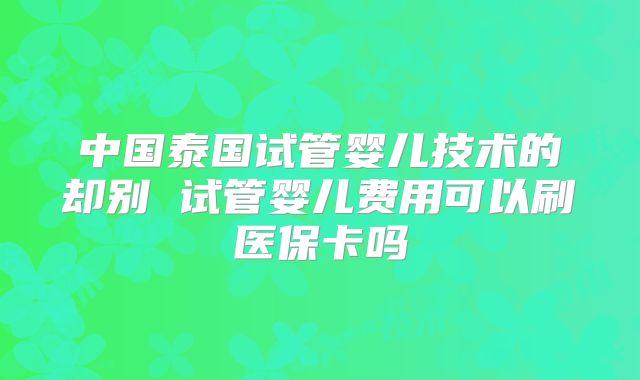 中国泰国试管婴儿技术的却别 试管婴儿费用可以刷医保卡吗
