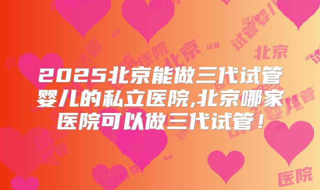 2025北京能做三代试管婴儿的私立医院,北京哪家医院可以做三代试管！