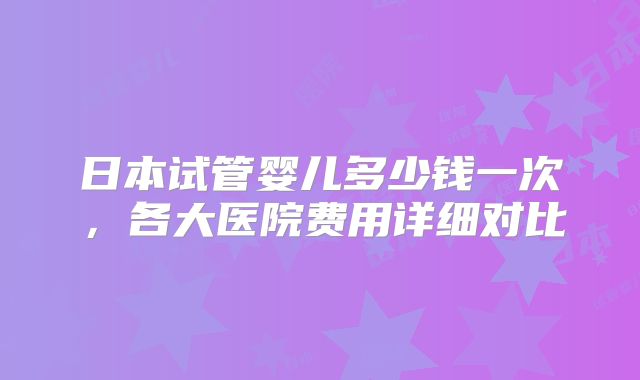 日本试管婴儿多少钱一次，各大医院费用详细对比