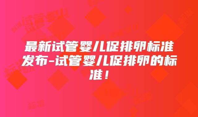 最新试管婴儿促排卵标准发布-试管婴儿促排卵的标准！