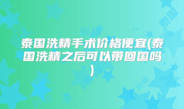 泰国洗精手术价格便宜(泰国洗精之后可以带回国吗)