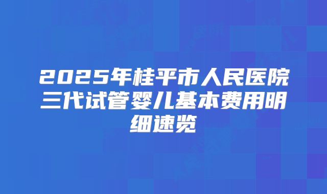 2025年桂平市人民医院三代试管婴儿基本费用明细速览