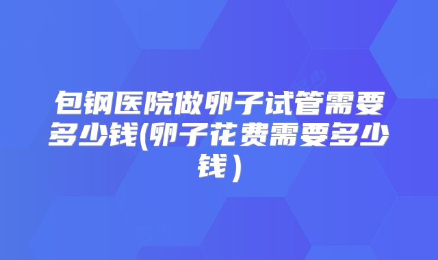 包钢医院做卵子试管需要多少钱(卵子花费需要多少钱）