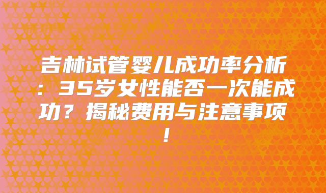 吉林试管婴儿成功率分析:35岁女性能否一次能成功?揭秘费用与注意事项!