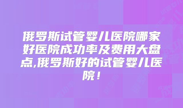 俄罗斯试管婴儿医院哪家好医院成功率及费用大盘点,俄罗斯好的试管婴儿医院!