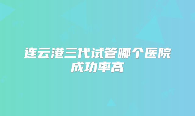 连云港三代试管哪个医院成功率高