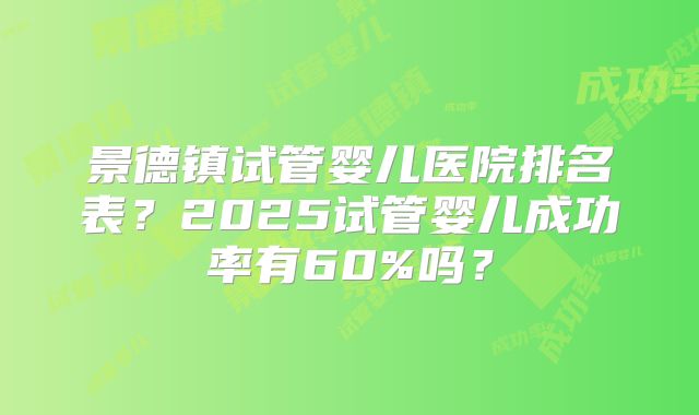 景德镇试管婴儿医院排名表？2025试管婴儿成功率有60%吗？