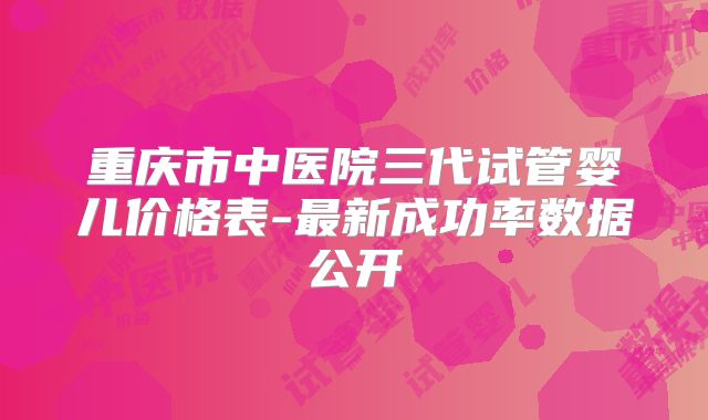 重庆市中医院三代试管婴儿价格表-最新成功率数据公开
