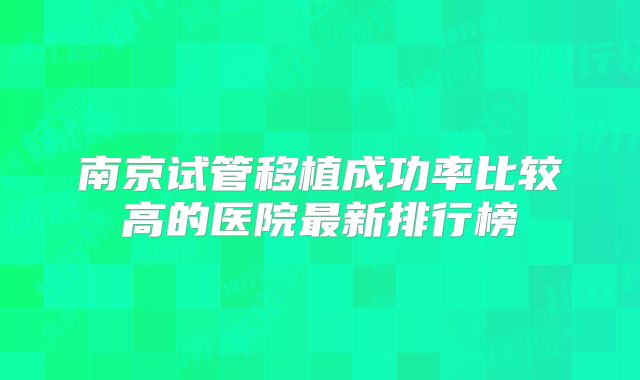 南京试管移植成功率比较高的医院最新排行榜