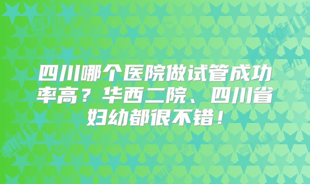 四川哪个医院做试管成功率高?华西二院、四川省妇幼都很不错!
