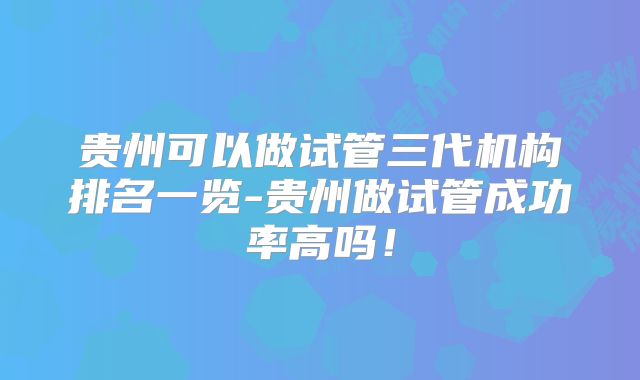 贵州可以做试管三代机构排名一览-贵州做试管成功率高吗！