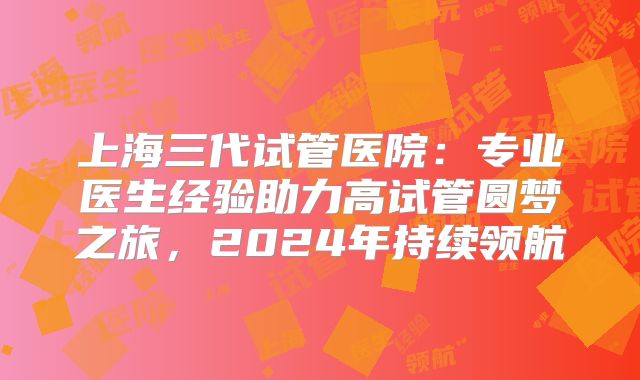 上海三代试管医院:专业医生经验助力高试管圆梦之旅,2024年持续领航