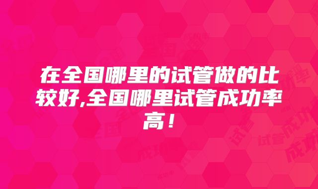 在全国哪里的试管做的比较好,全国哪里试管成功率高！