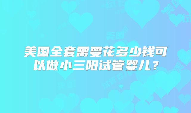 美国全套需要花多少钱可以做小三阳试管婴儿？