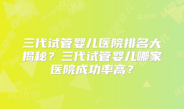 三代试管婴儿医院排名大揭秘？三代试管婴儿哪家医院成功率高？
