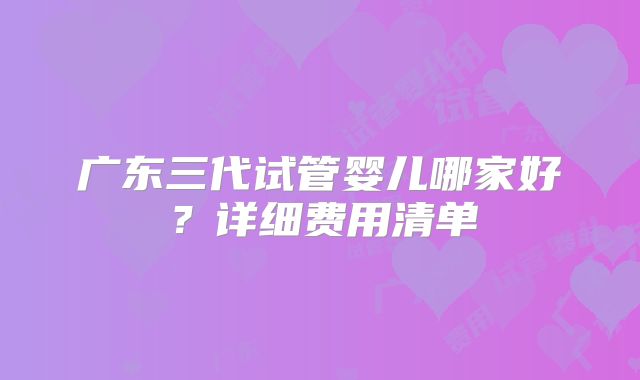 广东三代试管婴儿哪家好？详细费用清单