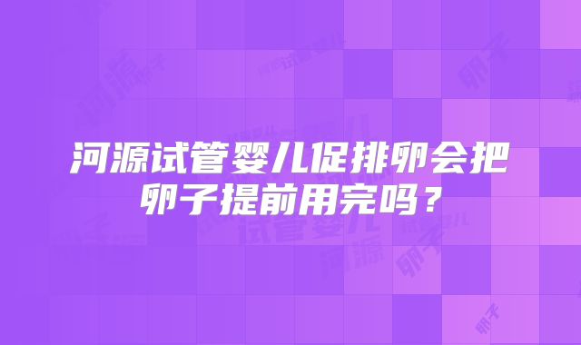 河源试管婴儿促排卵会把卵子提前用完吗？
