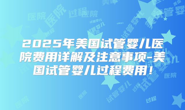 2025年美国试管婴儿医院费用详解及注意事项-美国试管婴儿过程费用！