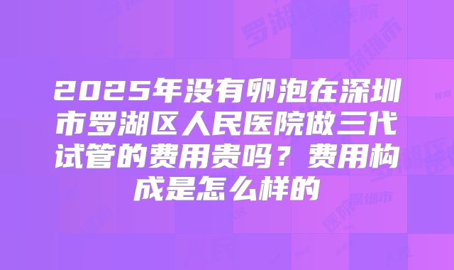 2025年没有卵泡在深圳市罗湖区人民医院做三代试管的费用贵吗?费用构成是怎么样的