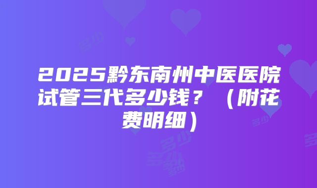 2025黔东南州中医医院试管三代多少钱？（附花费明细）