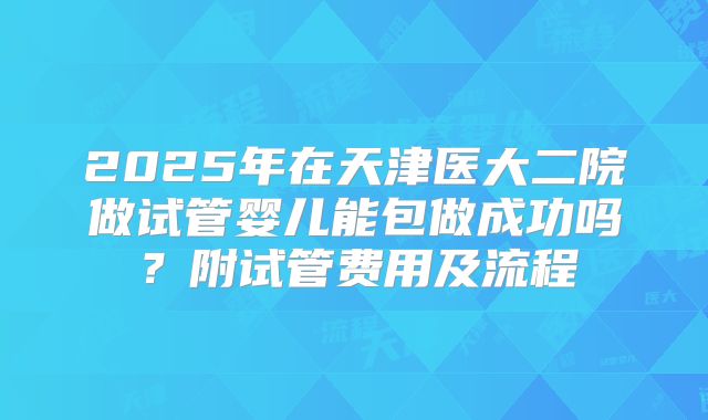 2025年在天津医大二院做试管婴儿能包做成功吗？附试管费用及流程